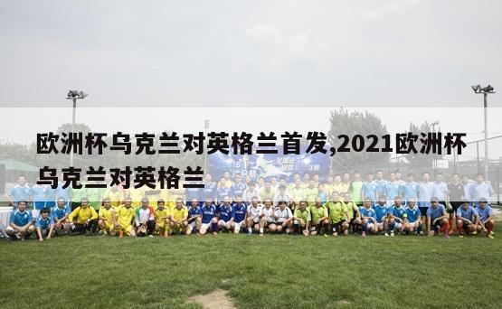 欧洲杯乌克兰对英格兰首发,2021欧洲杯乌克兰对英格兰