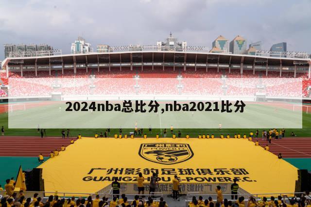 2024nba总比分,nba2021比分