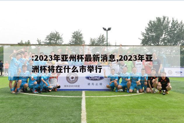 :2023年亚州杯最新消息,2023年亚洲杯将在什么市举行