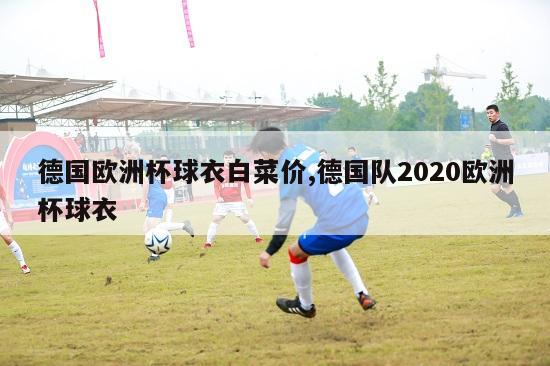 德国欧洲杯球衣白菜价,德国队2020欧洲杯球衣