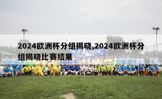 2024欧洲杯分组揭晓,2024欧洲杯分组揭晓比赛结果