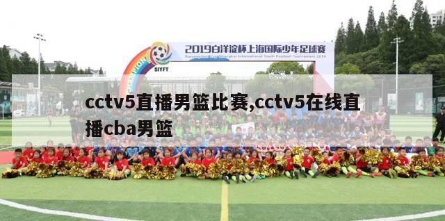 cctv5直播男篮比赛,cctv5在线直播cba男篮