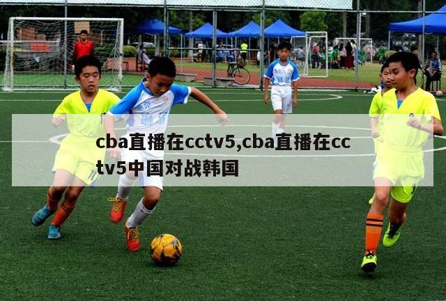 cba直播在cctv5,cba直播在cctv5中国对战韩国