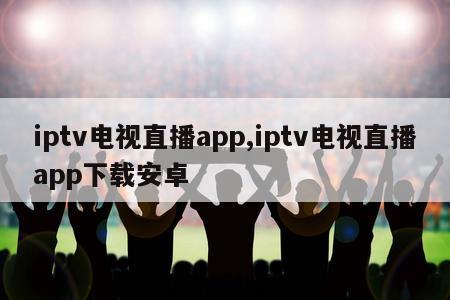 iptv电视直播app,iptv电视直播app下载安卓