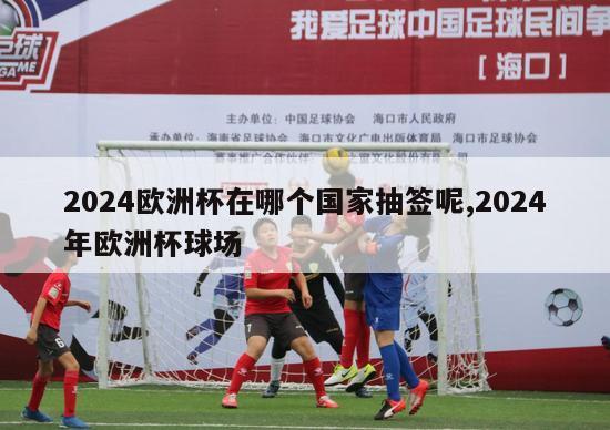 2024欧洲杯在哪个国家抽签呢,2024年欧洲杯球场