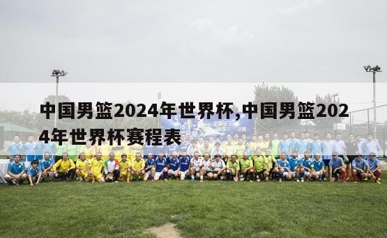 中国男篮2024年世界杯,中国男篮2024年世界杯赛程表