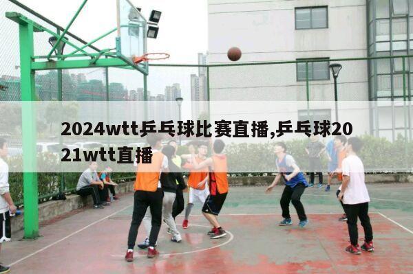 2024wtt乒乓球比赛直播,乒乓球2021wtt直播