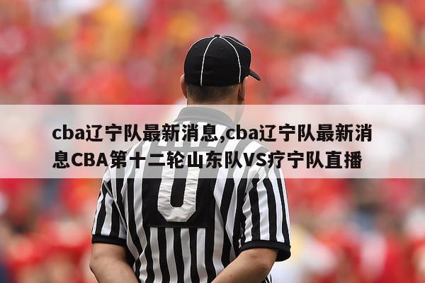 cba辽宁队最新消息,cba辽宁队最新消息CBA第十二轮山东队VS疗宁队直播