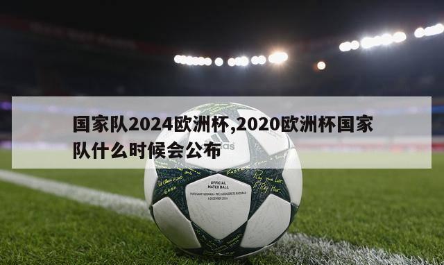 国家队2024欧洲杯,2020欧洲杯国家队什么时候会公布