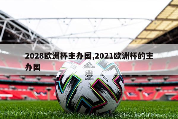 2028欧洲杯主办国,2021欧洲杯的主办国